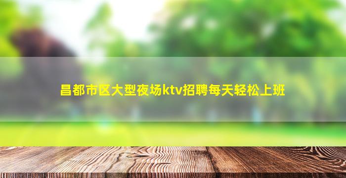 昌都市区大型夜场ktv招聘每天轻松上班